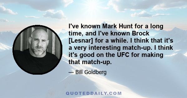 I've known Mark Hunt for a long time, and I've known Brock [Lesnar] for a while. I think that it's a very interesting match-up. I think it's good on the UFC for making that match-up.