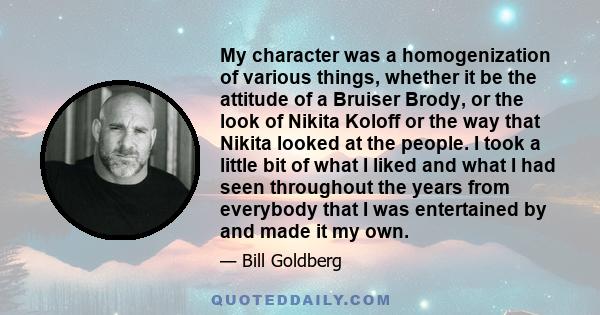 My character was a homogenization of various things, whether it be the attitude of a Bruiser Brody, or the look of Nikita Koloff or the way that Nikita looked at the people. I took a little bit of what I liked and what