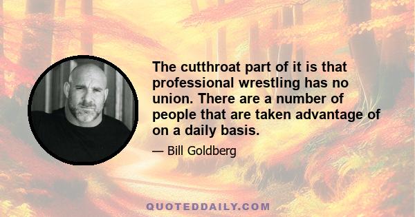 The cutthroat part of it is that professional wrestling has no union. There are a number of people that are taken advantage of on a daily basis.