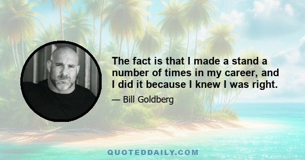 The fact is that I made a stand a number of times in my career, and I did it because I knew I was right.