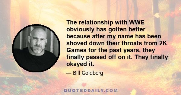 The relationship with WWE obviously has gotten better because after my name has been shoved down their throats from 2K Games for the past years, they finally passed off on it. They finally okayed it.