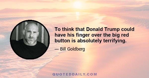 To think that Donald Trump could have his finger over the big red button is absolutely terrifying.