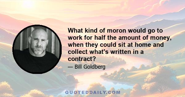 What kind of moron would go to work for half the amount of money, when they could sit at home and collect what's written in a contract?