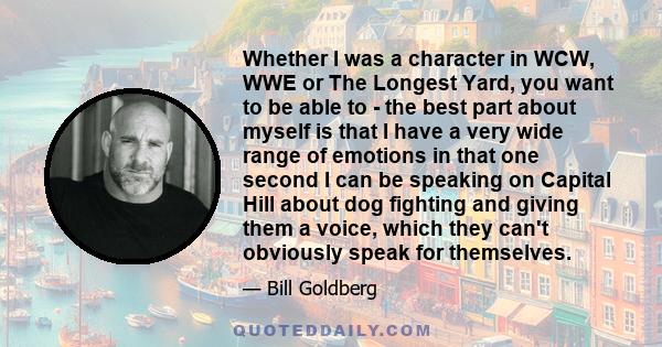Whether I was a character in WCW, WWE or The Longest Yard, you want to be able to - the best part about myself is that I have a very wide range of emotions in that one second I can be speaking on Capital Hill about dog