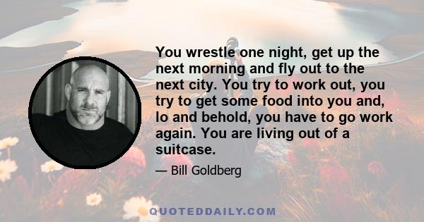 You wrestle one night, get up the next morning and fly out to the next city. You try to work out, you try to get some food into you and, lo and behold, you have to go work again. You are living out of a suitcase.