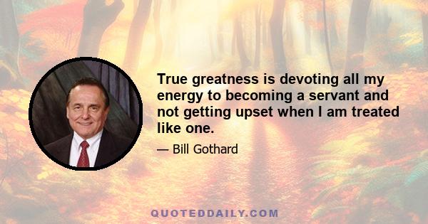 True greatness is devoting all my energy to becoming a servant and not getting upset when I am treated like one.