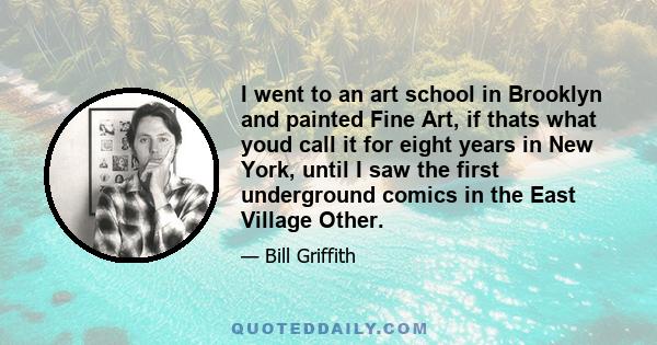 I went to an art school in Brooklyn and painted Fine Art, if thats what youd call it for eight years in New York, until I saw the first underground comics in the East Village Other.