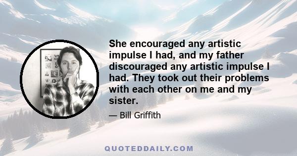 She encouraged any artistic impulse I had, and my father discouraged any artistic impulse I had. They took out their problems with each other on me and my sister.