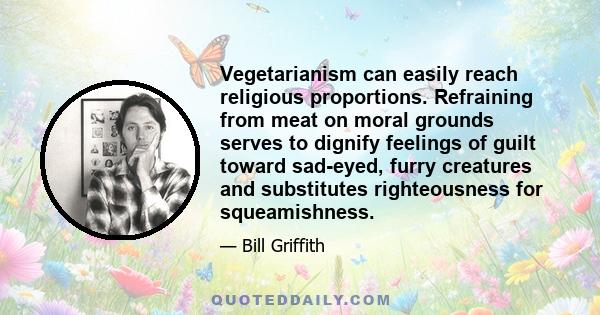 Vegetarianism can easily reach religious proportions. Refraining from meat on moral grounds serves to dignify feelings of guilt toward sad-eyed, furry creatures and substitutes righteousness for squeamishness.