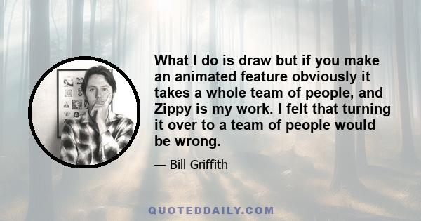 What I do is draw but if you make an animated feature obviously it takes a whole team of people, and Zippy is my work. I felt that turning it over to a team of people would be wrong.