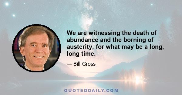 We are witnessing the death of abundance and the borning of austerity, for what may be a long, long time.