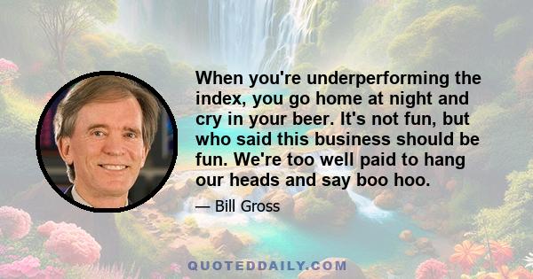 When you're underperforming the index, you go home at night and cry in your beer. It's not fun, but who said this business should be fun. We're too well paid to hang our heads and say boo hoo.