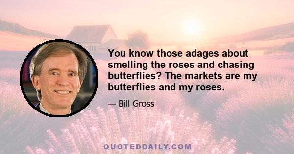 You know those adages about smelling the roses and chasing butterflies? The markets are my butterflies and my roses.