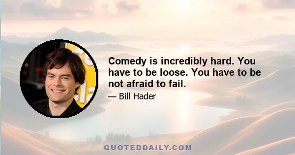 Comedy is incredibly hard. You have to be loose. You have to be not afraid to fail.