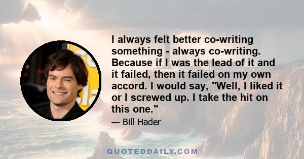 I always felt better co-writing something - always co-writing. Because if I was the lead of it and it failed, then it failed on my own accord. I would say, Well, I liked it or I screwed up. I take the hit on this one.