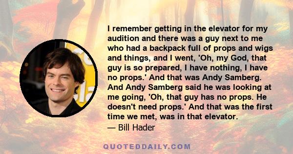 I remember getting in the elevator for my audition and there was a guy next to me who had a backpack full of props and wigs and things, and I went, 'Oh, my God, that guy is so prepared, I have nothing, I have no props.' 