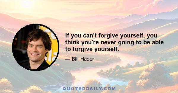 If you can't forgive yourself, you think you're never going to be able to forgive yourself.