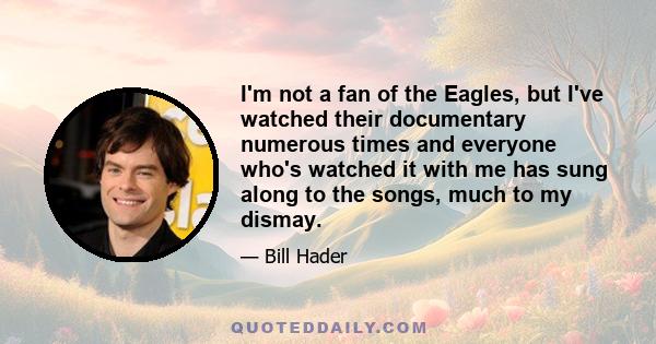 I'm not a fan of the Eagles, but I've watched their documentary numerous times and everyone who's watched it with me has sung along to the songs, much to my dismay.