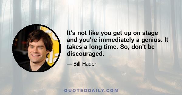 It's not like you get up on stage and you're immediately a genius. It takes a long time. So, don't be discouraged.