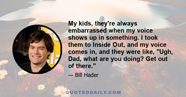 My kids, they're always embarrassed when my voice shows up in something. I took them to Inside Out, and my voice comes in, and they were like, Ugh, Dad, what are you doing? Get out of there.