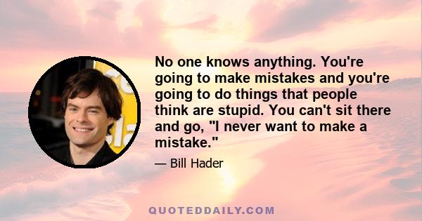 No one knows anything. You're going to make mistakes and you're going to do things that people think are stupid. You can't sit there and go, I never want to make a mistake.