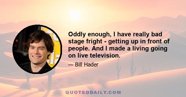 Oddly enough, I have really bad stage fright - getting up in front of people. And I made a living going on live television.