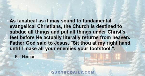 As fanatical as it may sound to fundamental evangelical Christians, the Church is destined to subdue all things and put all things under Christ's feet before He actually literally returns from heaven. Father God said to 