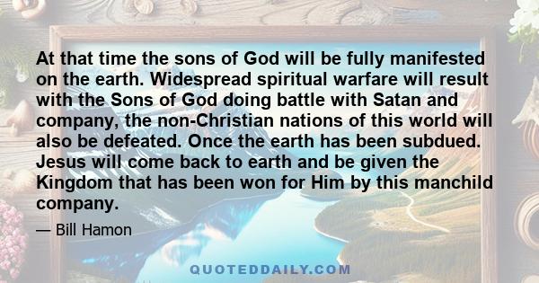 At that time the sons of God will be fully manifested on the earth. Widespread spiritual warfare will result with the Sons of God doing battle with Satan and company, the non-Christian nations of this world will also be 