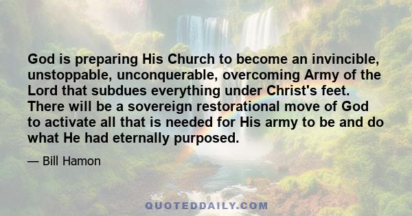 God is preparing His Church to become an invincible, unstoppable, unconquerable, overcoming Army of the Lord that subdues everything under Christ's feet. There will be a sovereign restorational move of God to activate