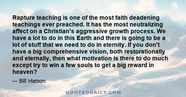 Rapture teaching is one of the most faith deadening teachings ever preached. It has the most neutralizing affect on a Christian's aggressive growth process. We have a lot to do in this Earth and there is going to be a