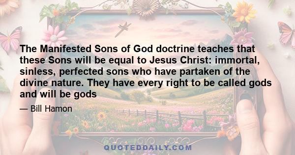 The Manifested Sons of God doctrine teaches that these Sons will be equal to Jesus Christ: immortal, sinless, perfected sons who have partaken of the divine nature. They have every right to be called gods and will be