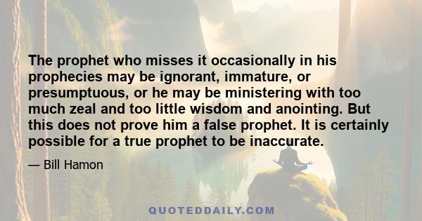 The prophet who misses it occasionally in his prophecies may be ignorant, immature, or presumptuous, or he may be ministering with too much zeal and too little wisdom and anointing. But this does not prove him a false