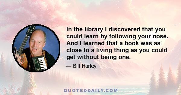 In the library I discovered that you could learn by following your nose. And I learned that a book was as close to a living thing as you could get without being one.