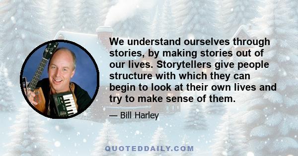 We understand ourselves through stories, by making stories out of our lives. Storytellers give people structure with which they can begin to look at their own lives and try to make sense of them.