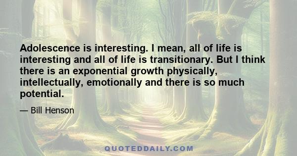 Adolescence is interesting. I mean, all of life is interesting and all of life is transitionary. But I think there is an exponential growth physically, intellectually, emotionally and there is so much potential.