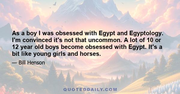 As a boy I was obsessed with Egypt and Egyptology. I'm convinced it's not that uncommon. A lot of 10 or 12 year old boys become obsessed with Egypt. It's a bit like young girls and horses.