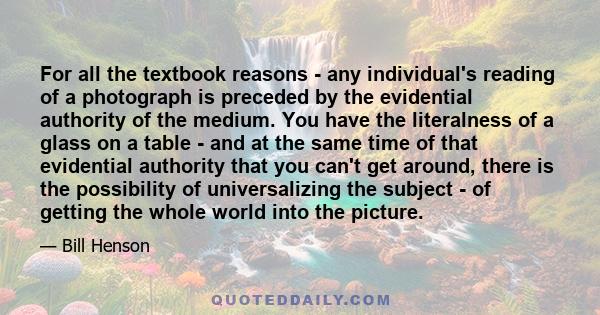 For all the textbook reasons - any individual's reading of a photograph is preceded by the evidential authority of the medium. You have the literalness of a glass on a table - and at the same time of that evidential