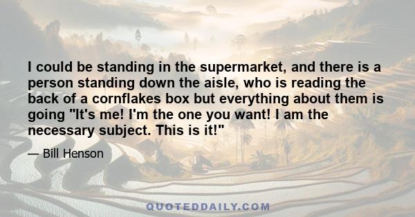 I could be standing in the supermarket, and there is a person standing down the aisle, who is reading the back of a cornflakes box but everything about them is going It's me! I'm the one you want! I am the necessary