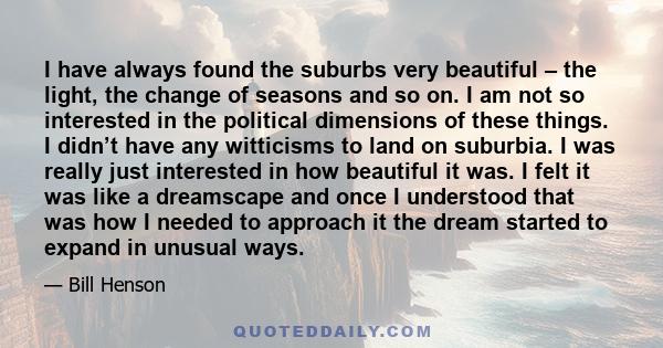 I have always found the suburbs very beautiful – the light, the change of seasons and so on. I am not so interested in the political dimensions of these things. I didn’t have any witticisms to land on suburbia. I was