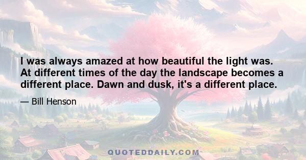 I was always amazed at how beautiful the light was. At different times of the day the landscape becomes a different place. Dawn and dusk, it's a different place.