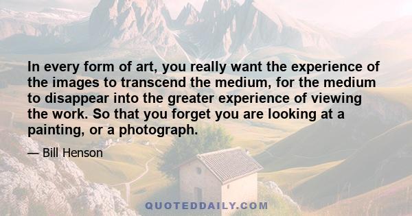 In every form of art, you really want the experience of the images to transcend the medium, for the medium to disappear into the greater experience of viewing the work. So that you forget you are looking at a painting,