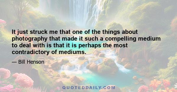 It just struck me that one of the things about photography that made it such a compelling medium to deal with is that it is perhaps the most contradictory of mediums.