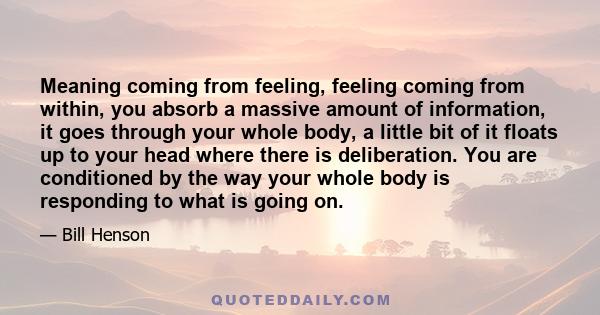 Meaning coming from feeling, feeling coming from within, you absorb a massive amount of information, it goes through your whole body, a little bit of it floats up to your head where there is deliberation. You are