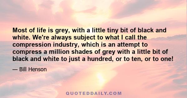 Most of life is grey, with a little tiny bit of black and white. We're always subject to what I call the compression industry, which is an attempt to compress a million shades of grey with a little bit of black and