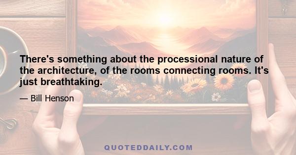 There's something about the processional nature of the architecture, of the rooms connecting rooms. It's just breathtaking.