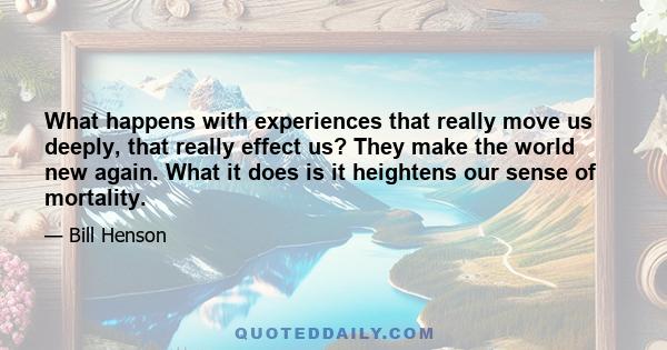 What happens with experiences that really move us deeply, that really effect us? They make the world new again. What it does is it heightens our sense of mortality.