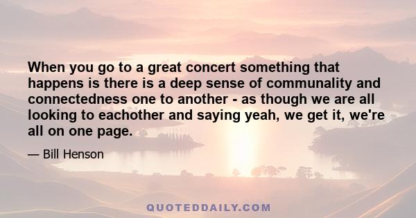 When you go to a great concert something that happens is there is a deep sense of communality and connectedness one to another - as though we are all looking to eachother and saying yeah, we get it, we're all on one