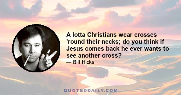 A lotta Christians wear crosses 'round their necks; do you think if Jesus comes back he ever wants to see another cross?