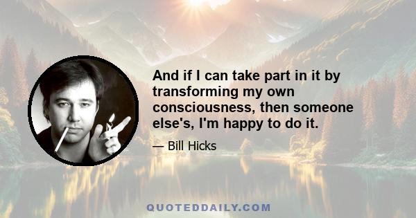 And if I can take part in it by transforming my own consciousness, then someone else's, I'm happy to do it.