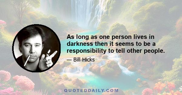 As long as one person lives in darkness then it seems to be a responsibility to tell other people.